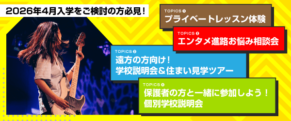 2026年4月入学をご検討の方必見！ TOPICS1 プライベートレッスン体験、TOPICS2 エンタメ進路お悩み相談会、TOPICS3 遠方の方向け！学校説明会＆住まい見学ツアー、TOPICS4 保護者の方と一緒に参加しよう！個別学校説明会